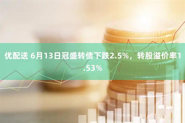 优配送 6月13日冠盛转债下跌2.5%，转股溢价率1.53%