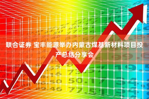 联合证券 宝丰能源举办内蒙古煤基新材料项目投产总结分享会