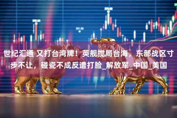 世纪汇通 又打台湾牌！英舰搅局台海，东部战区寸步不让，碰瓷不成反遭打脸_解放军_中国_美国