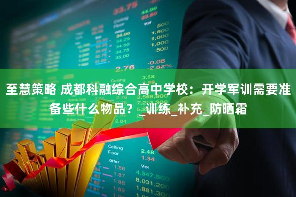 至慧策略 成都科融综合高中学校：开学军训需要准备些什么物品？_训练_补充_防晒霜