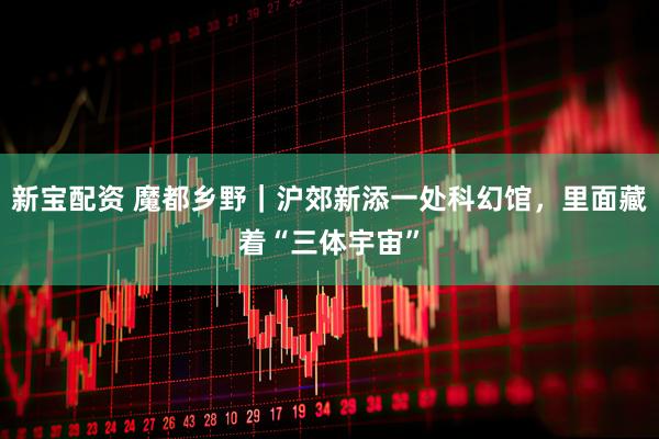 新宝配资 魔都乡野｜沪郊新添一处科幻馆，里面藏着“三体宇宙”