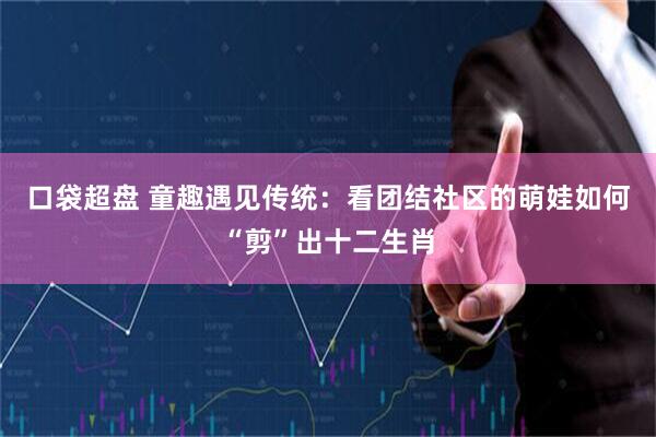 口袋超盘 童趣遇见传统：看团结社区的萌娃如何“剪”出十二生肖