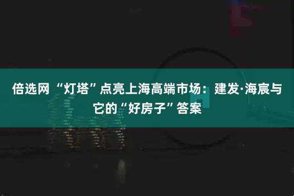 倍选网 “灯塔”点亮上海高端市场：建发·海宸与它的“好房子”答案