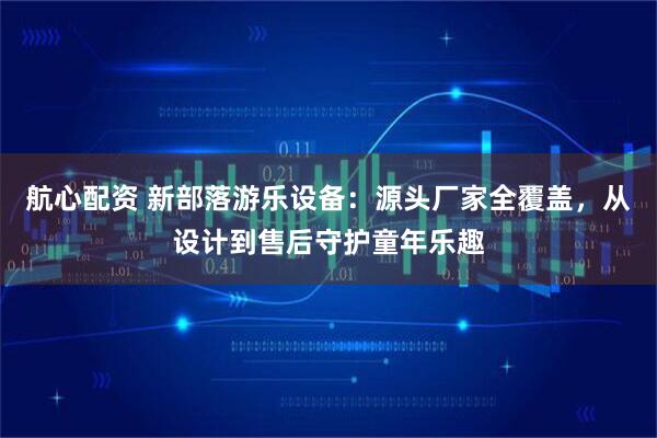 航心配资 新部落游乐设备：源头厂家全覆盖，从设计到售后守护童年乐趣