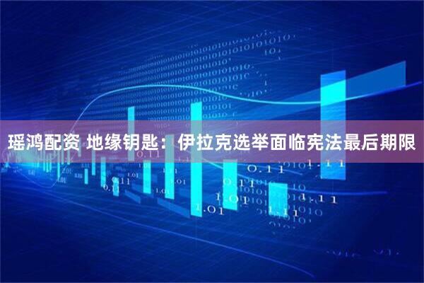 瑶鸿配资 地缘钥匙：伊拉克选举面临宪法最后期限