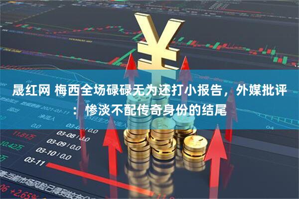 晟红网 梅西全场碌碌无为还打小报告，外媒批评：惨淡不配传奇身份的结尾