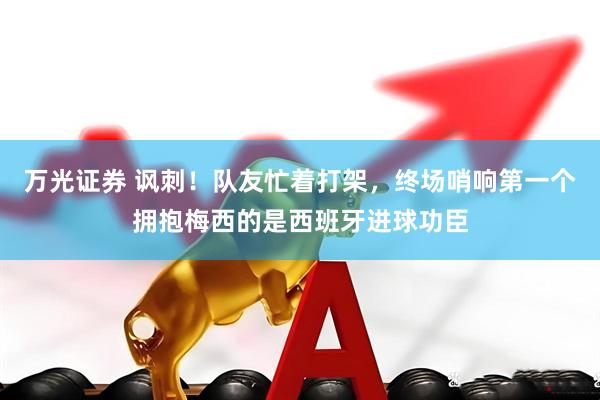 万光证券 讽刺！队友忙着打架，终场哨响第一个拥抱梅西的是西班牙进球功臣